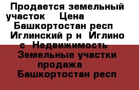 Продается земельный участок  › Цена ­ 210 000 - Башкортостан респ., Иглинский р-н, Иглино с. Недвижимость » Земельные участки продажа   . Башкортостан респ.